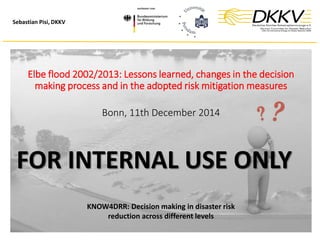Sebastian Pisi, DKKV
Elbe flood 2002/2013: Lessons learned, changes in the decision
making process and in the adopted risk mitigation measures
Bonn, 11th December 2014
KNOW4DRR: Decision making in disaster risk
reduction across different levels
FOR INTERNAL USE ONLY
 