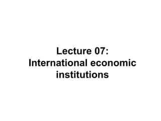 Lecture 07:
International economic
institutions
 