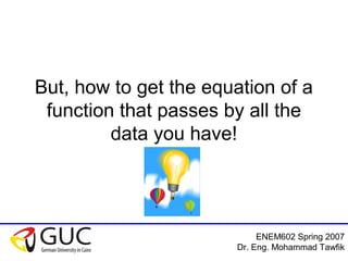 ENEM602 Spring 2007
Dr. Eng. Mohammad Tawfik
But, how to get the equation of a
function that passes by all the
data you have!
 