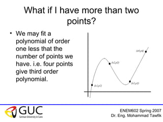 ENEM602 Spring 2007
Dr. Eng. Mohammad Tawfik
What if I have more than two
points?
• We may fit a
polynomial of order
one less that the
number of points we
have. i.e. four points
give third order
polynomial.
 