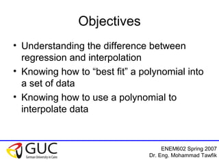 ENEM602 Spring 2007
Dr. Eng. Mohammad Tawfik
Objectives
• Understanding the difference between
regression and interpolation
• Knowing how to “best fit” a polynomial into
a set of data
• Knowing how to use a polynomial to
interpolate data
 