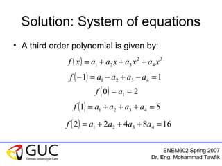 ENEM602 Spring 2007
Dr. Eng. Mohammad Tawfik
Solution: System of equations
• A third order polynomial is given by:
( ) 3
4
2
321 xaxaxaaxf +++=
( ) 11 4321 =−+−=− aaaaf
( ) 20 1 == af
( ) 51 4321 =+++= aaaaf
( ) 168422 4321 =+++= aaaaf
 