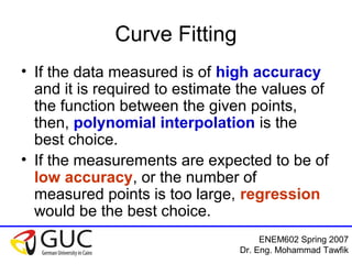 ENEM602 Spring 2007
Dr. Eng. Mohammad Tawfik
Curve Fitting
• If the data measured is of high accuracy
and it is required to estimate the values of
the function between the given points,
then, polynomial interpolation is the
best choice.
• If the measurements are expected to be of
low accuracy, or the number of
measured points is too large, regression
would be the best choice.
 