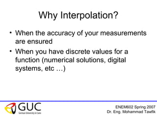ENEM602 Spring 2007
Dr. Eng. Mohammad Tawfik
Why Interpolation?
• When the accuracy of your measurements
are ensured
• When you have discrete values for a
function (numerical solutions, digital
systems, etc …)
 