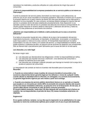 reemplazar los materiales y productos utilizados sin costo adicional de ningún tipo para el
consumidor.

¿Cuál es la responsabilidad de la empresa prestadora de un servicio público si el mismo se
interrumpe?

Cuando la prestación del servicio público domiciliario se interrumpa o sufra alteraciones, se
presume que es por causa imputable a la empresa prestadora. Efectuado el reclamo por el usuario,
la empresa dispone de un plazo máximo de treinta (30) días para demostrar que la interrupción o
alteración no le es imputable. En caso contrario, la empresa deberá reintegrar el importe total del
servicio no prestado dentro del plazo establecido precedentemente. Esta disposición no es
aplicable cuando el valor del servicio no prestado sea deducido de la factura correspondiente. El
usuario puede interponer el reclamo desde la interrupción o alteración del servicio y hasta los
quince (15) días posteriores al vencimiento de la factura.

¿Quiénes son responsables por el defecto o daño producido por la cosa o el servicio
deficiente?

Si el daño al consumidor resulta del vicio o defecto de la cosa o de la prestación del servicio
responderá el productor, el fabricante, el importador, el distribuidor, el proveedor, el vendedor y
quien haya puesto su marca en la cosa o servicio. El transportista responderá por los daños
ocasionados a la cosa con motivo o en ocasión del servicio. La responsabilidad es solidaria, se le
puede reclamar a cualquiera de ellos, sin perjuicio de las acciones de repetición que correspondan.
Sólo se liberará total o parcialmente quien demuestre que la causa del daño le ha sido ajena.

Las cláusulas y su valor legal

No tienen ningún valor:

    a) Las cláusulas que desnaturalicen las obligaciones o limiten la responsabilidad por daños.
    b) Las cláusulas que importen renuncia o restricción a los derechos del consumidor o
       amplíen los derechos de la otra parte.
    c) Las cláusulas que contengan cualquier precepto que imponga la inversión de la carga de la
       prueba en perjuicio del consumidor.

La interpretación del contrato se hará en el sentido más favorable para el consumidor.
Recordar!

♦ Cuando se comercialicen cosas muebles de consumo durable el consumidor y los
sucesivos adquirentes tienen garantía legal por los defectos o vicios de cualquier índole,
cuando afecten la identidad entre lo ofrecido y lo entregado o su correcto funcionamiento.
La garantía legal tendrá vigencia por seis meses a partir de la entrega.

♦ Cuando una empresa de servicio público domiciliario facture en un período un importe
que exceda en un cincuenta por ciento (50%) el promedio de consumo efectivo del usuario
en los (12) meses inmediatos anteriores, se presume error en la facturación. En tal caso, el
usuario debe abonar únicamente el valor de dicho consumo promedio.
El usuario deberá presentar, hasta diez (10) días después del vencimiento de la factura en
cuestión, las correspondientes al período de doce (12) meses inmediatos anteriores a la
objetada.

Sugerencia!

Si no queda conforme, reclame. La Ley dice que la reparación no es satisfactoria si la cosa
reparada no reúne las condiciones óptimas para cumplir con el uso al que está destinada.
 