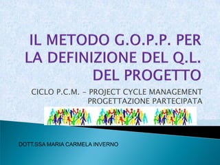 CICLO P.C.M. - PROJECT CYCLE MANAGEMENT
                 PROGETTAZIONE PARTECIPATA




DOTT.SSA MARIA CARMELA INVERNO
 