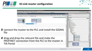 31PROFIBUS UK 31
connect the master to the PLC and install the GSDML
file
drag and drop the relevant file and make the
PROFINET connection from the PLC to the master in
TIA Portal
IO-Link master configuration
 