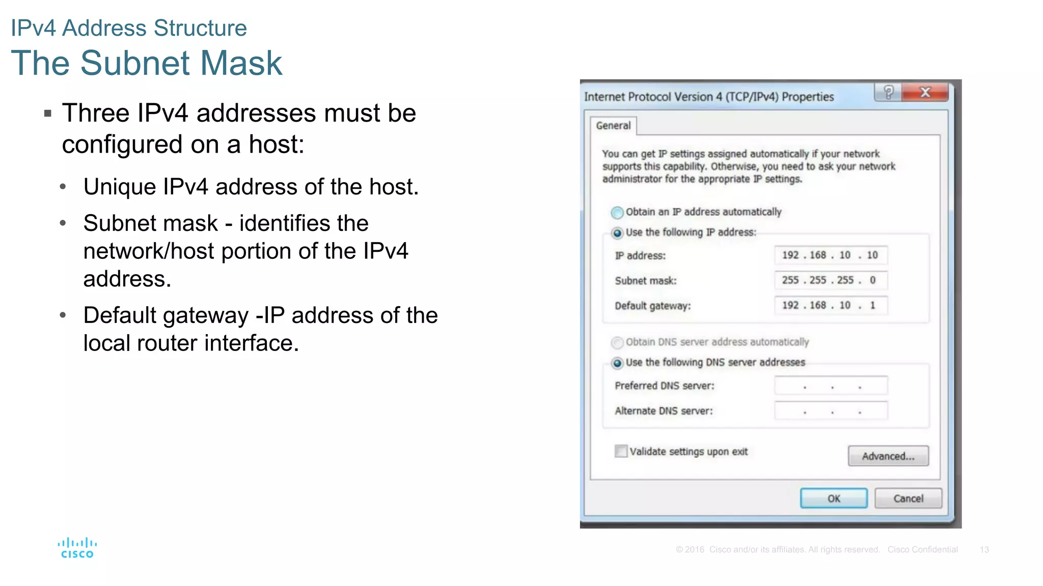 13
© 2016 Cisco and/or its affiliates. All rights reserved. Cisco Confidential
 Three IPv4 addresses must be
configured on a host:
• Unique IPv4 address of the host.
• Subnet mask - identifies the
network/host portion of the IPv4
address.
• Default gateway -IP address of the
local router interface.
IPv4 Address Structure
The Subnet Mask
 