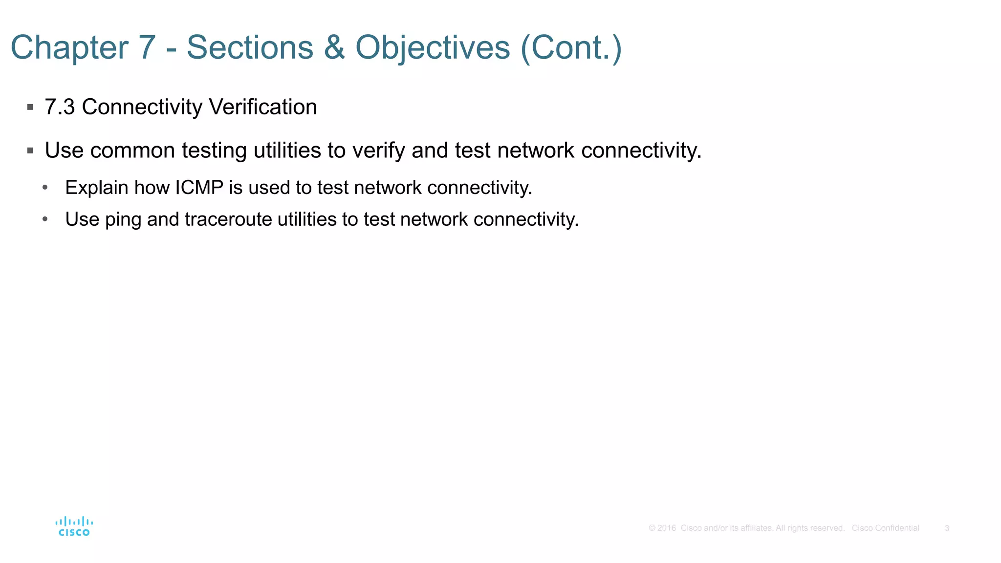 3
© 2016 Cisco and/or its affiliates. All rights reserved. Cisco Confidential
 7.3 Connectivity Verification
 Use common testing utilities to verify and test network connectivity.
• Explain how ICMP is used to test network connectivity.
• Use ping and traceroute utilities to test network connectivity.
Chapter 7 - Sections & Objectives (Cont.)
 