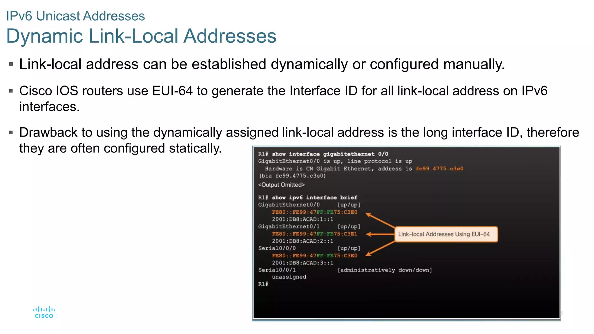 48
© 2016 Cisco and/or its affiliates. All rights reserved. Cisco Confidential
IPv6 Unicast Addresses
Dynamic Link-Local Addresses
 Link-local address can be established dynamically or configured manually.
 Cisco IOS routers use EUI-64 to generate the Interface ID for all link-local address on IPv6
interfaces.
 Drawback to using the dynamically assigned link-local address is the long interface ID, therefore
they are often configured statically.
 