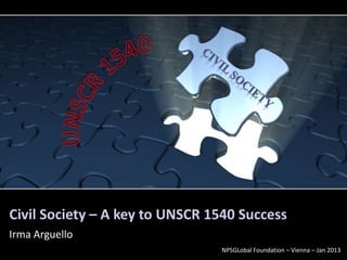 Civil Society – A key to UNSCR 1540 Success
Irma Arguello
                                NPSGLobal Foundation – Vienna – Jan 2013
 