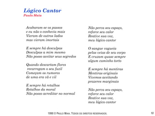Lógico Cantor
Paulo Maia



 Acabaram-se os passos                        Não perca seu espaço,
 e eu não o conhecia mais                     reforce seu calor
 Vieram de outros lados                       Reative sua voz,
 mas vieram imortais                          meu lógico cantor

 E sempre há desculpas                        O sangue vagueia
 Desculpas a mim mesmo                        pelas veias de seu corpo
 Não posso aceitar seus segredos              E cruzam quase sempre
                                              algum caminho torto
 Quando descartam flores
 recarregam o seu fuzil                       E sempre há mentiras
 Começam os rumores                           Mentiras originais
 de uma era vã e vil                          Vivemos aceitando
                                              prazeres marginais
 E sempre há retalhos
 Retalhos da moral                            Não perca seu espaço,
 Não posso acreditar no normal                reforce seu calor
                                              Reative sua voz,
                                              meu lógico cantor


              1990 © PAULO MAIA. TODOS OS DIREITOS RESERVADOS.           10
 