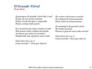 O Grande Vitral
Paulo Maia



 A paisagem do grande vitral não é real           Os ventos continuam a mentir
 É peça de um sonho musical                       E a alegria do nosso passado
 O fato vivido tão doce e esquecido               Ficou entre os nossos passos
 Passa o tempo todo assim
                                                  E a paisagem do grande vitral
 E a memória que esteve sempre à mão              De sonho musical
 Não possui mais o fôlego da paixão               Passou à peça de uma vida normal
 A música que antes eu escutava
 Desafinada não significa mais nada               Você esteve lá e eu vi
                                                  Como acordei ? Juro que não sei
 Você esteve lá e eu vi
 Como acordei ? Juro que não sei




              1990 © PAULO MAIA. TODOS OS DIREITOS RESERVADOS.                       11
 