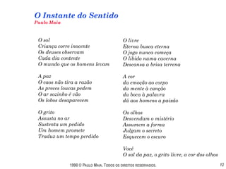 O Instante do Sentido
Paulo Maia



 O sol                                     O livre
 Criança corre inocente                    Eterna busca eterna
 Os deuses observam                        O jogo nunca começa
 Cada dia contente                         O libido numa caverna
 O mundo que os homens levam               Descansa a brisa terrena

 A paz                                     A cor
 O caos não tira a razão                   da emoção ao corpo
 As preces loucas pedem                    da mente à canção
 O ar sozinho é vão                        da boca à palavra
 Os lobos desaparecem                      dá aos homens a paixão

 O grito                                   Os olhos
 Assusta no ar                             Desvendam o mistério
 Sustenta um pedido                        Assumem a forma
 Um homem promete                          Julgam o secreto
 Traduz um tempo perdido                   Esquecem o escuro

                                           Você
                                           O sol da paz, o grito livre, a cor dos olhos

              1990 © PAULO MAIA. TODOS OS DIREITOS RESERVADOS.                            12
 