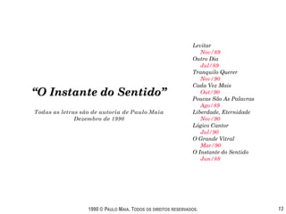 Levitar
                                                                  Nov/89
                                                               Outro Dia
                                                                  Jul/89
                                                               Tranquilo Querer
                                                                  Nov/90
                                                               Cada Vez Mais
“O Instante do Sentido”                                           Out/90
                                                               Poucas São As Palavras
                                                                  Ago/89
Todas as letras são de autoria de Paulo Maia                   Liberdade, Eternidade
              Dezembro de 1990                                    Nov/90
                                                               Lógico Cantor
                                                                  Jul/90
                                                               O Grande Vitral
                                                                  Mar/90
                                                               O Instante do Sentido
                                                                  Jun/88




                  1990 © PAULO MAIA. TODOS OS DIREITOS RESERVADOS.                      13
 