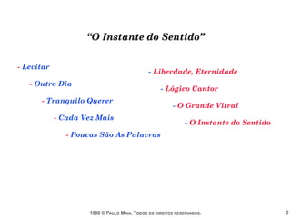 “O Instante do Sentido”


- Levitar
                                              - Liberdade, Eternidade
   - Outro Dia
                                                   - Lógico Cantor
      - Tranquilo Querer
                                                        - O Grande Vitral
            - Cada Vez Mais
                                                             - O Instante do Sentido
               - Poucas São As Palavras




                     1990 © PAULO MAIA. TODOS OS DIREITOS RESERVADOS.                  2
 