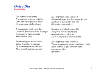 Outro Dia
Paulo Maia



 Um outro dia se acaba                      E os segredos onde estarão ?
 E a melodia se torna música                Mascarados por um leve toque da paz
 Olhando o que passa e nada                 Diz tudo o que ainda não faz
 Só uma mera visão rústica                  Diz tudo o que ainda...

 E os segredos onde estarão ?               E no teu sentido do outro dia
 Cada um pensa que sabe o que faz           Sempre a mesma morbidez
 Sem temer o tudo, jamais                   Nunca traduz a alegria
 Sem temer o tudo....                       Da minha fraca e clara lucidez

 Na embriaguez do outro dia                 E os segredos onde estarão ?
 Vejo o teu olhar e o desejo                Todos repassados numa monótona visão
 De me transformar no ideal                 Num outro dia que será amanhã
 Num complexo tom musical                   num outro dia...
                                            Amanhã




              1990 © PAULO MAIA. TODOS OS DIREITOS RESERVADOS.                     5
 
