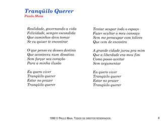 Tranqüilo Querer
Paulo Maia



 Realidade, governando a vida                  Tentar ocupar todo o espaço
 Felicidade, sempre escondida                  Fazer ocultar o meu cansaço
 Que caminhos devo tomar                       Sem me preocupar com tolices
 Se eu quiser te encontrar                     Que vem de encontro

 O que penso eu desses destino                 A grande cidade jurou pra mim
 Que aconteceu num desatino                    Que a liberdade era meu fim
 Sem forçar seu coração                        Como posso aceitar
 Para a minha ilusão                           Sem argumentar

 Eu quero viver                                Eu quero viver
 Tranqüilo querer                              Tranqüilo querer
 Estar no prazer                               Estar no prazer
 Tranqüilo querer                              Tranqüilo querer




              1990 © PAULO MAIA. TODOS OS DIREITOS RESERVADOS.                 6
 