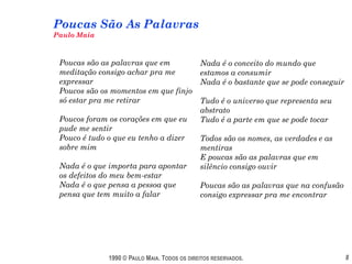 Poucas São As Palavras
Paulo Maia



 Poucas são as palavras que em                Nada é o conceito do mundo que
 meditação consigo achar pra me               estamos a consumir
 expressar                                    Nada é o bastante que se pode conseguir
 Poucos são os momentos em que finjo
 só estar pra me retirar                      Tudo é o universo que representa seu
                                              abstrato
 Poucos foram os corações em que eu           Tudo é a parte em que se pode tocar
 pude me sentir
 Pouco é tudo o que eu tenho a dizer          Todos são os nomes, as verdades e as
 sobre mim                                    mentiras
                                              E poucas são as palavras que em
 Nada é o que importa para apontar            silêncio consigo ouvir
 os defeitos do meu bem-estar
 Nada é o que pensa a pessoa que              Poucas são as palavras que na confusão
 pensa que tem muito a falar                  consigo expressar pra me encontrar




              1990 © PAULO MAIA. TODOS OS DIREITOS RESERVADOS.                          8
 