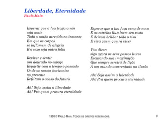 Liberdade, Eternidade
Paulo Maia



 Esperar que a lua traga a nós                Esperar que a lua faça cena de novo
 esta noite                                   E as estrelas iluminem seu rosto
 Todo o sonho atrevido no instante            E deixem brilhar todo o riso
 Em que os corpos                             E viva quem queira viver
 se inflamem de alegria
 E o sexo seja outra folia                    Vou dizer:
                                              sigo agora os seus passos livres
 Reviver e sentir                             Escutando sua imaginação
 um dourado no espaço                         Que sempre servirá de lição
 Repartir com o tempo o passado               A um mundo acorrentado na ilusão
 Onde os nossos horizontes
 no presente                                  Ah! Seja assim a liberdade
 Reflitam o acaso do futuro                   Ah! Pra quem procura eternidade

 Ah! Seja assim a liberdade
 Ah! Pra quem procura eternidade




              1990 © PAULO MAIA. TODOS OS DIREITOS RESERVADOS.                      9
 