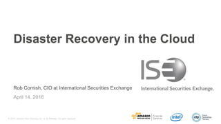 © 2016, Amazon Web Services, Inc. or its Affiliates. All rights reserved.
Rob Cornish, CIO at International Securities Exchange
April 14, 2016
Disaster Recovery in the Cloud
 