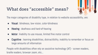What does “accessible” mean?
The major categories of disability type, in relation to website accessibility, are:
● Visual : blindness, low vision, color-blindness
● Hearing : deafness and hard-of-hearing
● Motor : Inability to use mouse, limited fine motor control
● Cognitive : learning disabilities, distractibility, inability to remember or focus on
large amounts of information
People with disabilities often rely on assistive technology (AT) - screen readers,
braille readers, browser zoom, etc...
 