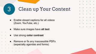 Clean up Your Content
3
● Enable closed captions for all videos
(Zoom, YouTube, etc.)
● Make sure images have alt text
● Use strong color contrast
● Remove or fix any inaccessible PDFs
(especially agendas and forms)
 