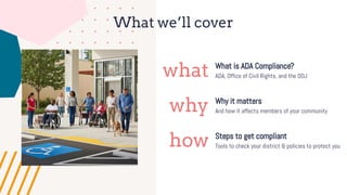 What we’ll cover
what
why
how
What is ADA Compliance?
Why it matters
Steps to get compliant
ADA, Office of Civil Rights, and the DOJ
And how it affects members of your community
Tools to check your district & policies to protect you
 