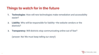1. Technologies: How will new technologies make remediation and accessibility
easier?
2. Liability: Who will be responsible for liability—the website vendors or the
districts?
3. Transparency: Will districts stop communicating online out of fear?
(answer: No! We must keep telling our story!)
Things to watch for in the future
M
 