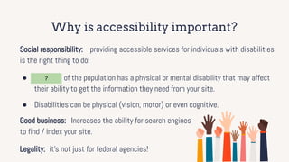 Why is accessibility important?
Social responsibility: providing accessible services for individuals with disabilities
is the right thing to do!
● 15 - 20% of the population has a physical or mental disability that may affect
their ability to get the information they need from your site.
● Disabilities can be physical (vision, motor) or even cognitive.
Good business: Increases the ability for search engines
to find / index your site.
Legality: it’s not just for federal agencies!
?
 