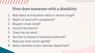 How does someone with a disability:
1. Read about an evacuation notice or service outage?
2. Report an issue with a playground?
3. Request a book rental?
4. Contact the district?
5. Check the tax rates?
6. See how to dispose of hazardous materials?
7. Read your most recent agenda?
8. Make a donation to your volunteer department?
 