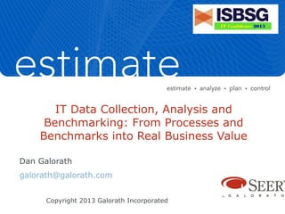 IT Data Collection, Analysis and
Benchmarking: From Processes and
Benchmarks into Real Business Value
Dan Galorath
galorath@galorath.com
Copyright 2013 Galorath Incorporated
 
