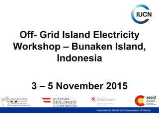 International Union for Conservation of Nature
Off- Grid Island Electricity
Workshop – Bunaken Island,
Indonesia
3 – 5 November 2015
 