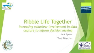 Ribble Life Together
Increasing volunteer involvement in data
capture to inform decision making
Jack Spees
Trust Director
 