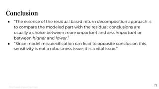 Conclusion
17
● “The essence of the residual based return decomposition approach is
to compare the modeled part with the residual; conclusions are
usually a choice between more important and less important or
between higher and lower.”
● “Since model misspeciﬁcation can lead to opposite conclusion this
sensitivity is not a robustness issue; it is a vital issue.”
Michael-Paul James
 