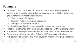 Summary
36
● Cross sectional pattern of CF betas in Campbell and Vuolteenaho
seems to be a special case: value stocks do not have higher betas than
growth stocks for most speciﬁcations
○ Direct model of CF news
○ Bayesian model averaging approach
○ Principle component analysis
○ Special speciﬁcations motivated by economic reasoning
● Relative importance of CF and DR variances ﬂips without clear pattern
● It is easy to draw opposite conclusions even with motivated variables
● Decompose directly modeled DR news, CF news, & residual news
● Mitigate model uncertainty with Bayesian model averaging approach
Michael-Paul James
 