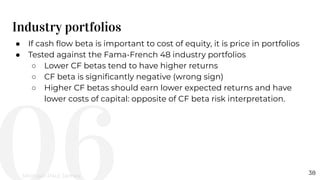 Industry portfolios
38
● If cash ﬂow beta is important to cost of equity, it is price in portfolios
● Tested against the Fama-French 48 industry portfolios
○ Lower CF betas tend to have higher returns
○ CF beta is signiﬁcantly negative (wrong sign)
○ Higher CF betas should earn lower expected returns and have
lower costs of capital: opposite of CF beta risk interpretation.
Michael-Paul James
 