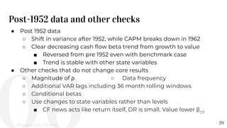 Post-1952 data and other checks
39
● Post 1952 data
○ Shift in variance after 1952, while CAPM breaks down in 1962
○ Clear decreasing cash ﬂow beta trend from growth to value
■ Reversed from pre 1952 even with benchmark case
■ Trend is stable with other state variables
● Other checks that do not change core results
○ Magnitude of ρ ○ Data frequency
○ Additional VAR lags including 36 month rolling windows
○ Conditional betas
○ Use changes to state variables rather than levels
■ CF news acts like return itself, DR is small. Value lower βCF
Michael-Paul James
 