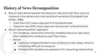 History of News Decomposition
4
● Return beta decomposed into discount rate and cash ﬂow news to
measure time-series and cross sectional variations (Campbell and
Shiller, 1988)
○ Cash ﬂow (CF) news captures ﬁrm fundamentals
○ Discount rate (DR) news captures risk aversion and sentiment
● Return decomposition approach
○ For simplicity, researchers directly modeled discount rate news
then labeled the residual as cash ﬂow news.
○ Issues
■ Captures misspeciﬁcation error of discount rate news, which is
inherently difﬁcult to measure.
■ Omitted DR variables are passed to CF, distorting relationship
Michael-Paul James
 