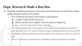 Oops, Research Made a Boo Boo
41
● Directly modeling discount rate news and backing out cash ﬂow news
adds residual news to the latter
○ The method has led to erroneous conclusions:
■ Larger relative DR variance
■ Value stocks earn higher returns due to higher βCF
■ βCF
is more important than total βtotal
○ DR news cannot be accurately estimated (low predictive power)
and backed out CF news inherits large misspeciﬁcation error of DR
○ Modeled Treasury bonds reveals higher CF variance with no real CF
risk
○ Minor changes in predictive variables produce opposite results
Michael-Paul James
 