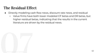 The Residual Effect
42
● Directly modeling cash ﬂow news, discount rate news, and residual
○ Value ﬁrms have both lower modeled CF betas and DR betas, but
higher residual betas, indicating that the results in the current
literature are driven by the residual news.
Michael-Paul James
 