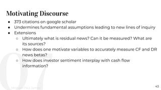 Motivating Discourse
43
● 373 citations on google scholar
● Undermines fundamental assumptions leading to new lines of inquiry
● Extensions
○ Ultimately what is residual news? Can it be measured? What are
its sources?
○ How does one motivate variables to accurately measure CF and DR
news betas?
○ How does investor sentiment interplay with cash ﬂow
information?
Michael-Paul James
 