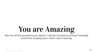 You are Amazing
Ask me all the questions you desire. I will do my best to answer honestly
and strive to grasp your intent and creativity.
44
Michael-Paul James
 