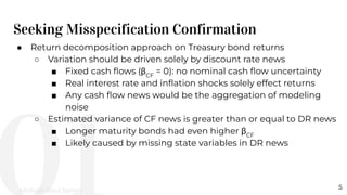 Seeking Misspecification Confirmation
5
● Return decomposition approach on Treasury bond returns
○ Variation should be driven solely by discount rate news
■ Fixed cash ﬂows (βCF
= 0): no nominal cash ﬂow uncertainty
■ Real interest rate and inﬂation shocks solely effect returns
■ Any cash ﬂow news would be the aggregation of modeling
noise
○ Estimated variance of CF news is greater than or equal to DR news
■ Longer maturity bonds had even higher βCF
■ Likely caused by missing state variables in DR news
Michael-Paul James
 