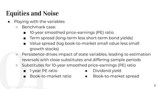 Equities and Noise
6
● Playing with the variables
○ Benchmark case:
■ 10-year smoothed price-earnings (PE) ratio
■ Term spread (long-term less short-term bond yields)
■ Value spread (log book-to-market small value less small
growth stocks)
○ Persistence drives impact of state variables, leading to estimation
reversals with close substitutes and differing sample periods
○ Substitutes for 10-year smoothed price-earnings (PE) ratio
■ 1-year PE ratio ■ Dividend yield
■ Book-to-market ratio ■ Book-to-market spread
Michael-Paul James
 