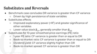 Substitutes and Reversals
7
● Benchmark case concludes DR variance is greater than CF variance
○ Driven by high persistence of state variables
● Substitutes effects
○ Improved explanatory power (>R2
) and greater signiﬁcance of
other variables
○ Lower value stock βCF
, generally smaller than βDR
● Substitutes for 10-year smoothed price-earnings (PE) ratio
○ 1-year PE ratio: CF variance is greater than or equal to DR
○ Book-to-market ratio: CF variance is greater than or equal to DR
○ Dividend yield: CF variance slightly higher than DR
○ Book-to-market spread: CF variance is greater than DR
Michael-Paul James
 