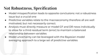 Not Robustness, Specification
8
● Model misspeciﬁcation leads to opposite conclusions: not a robustness
issue but a crucial one
● Predictive variables relate to the macroeconomy therefore all are well
motivated, but not necessarily correct.
● Analysis must directly measure or model CF and DR news individually
to allow for a third residual term (error) to maintain a balanced
relationship between variables
● Model uncertainty can be leveraged with the Bayesian model
averaging approach to a large set of predictive variables
Michael-Paul James
 