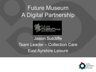 Future Museum
A Digital Partnership
Jason Sutcliffe
Team Leader – Collection Care
East Ayrshire Leisure
 