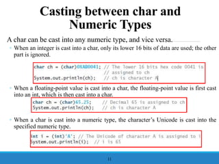 A char can be cast into any numeric type, and vice versa.
◦ When an integer is cast into a char, only its lower 16 bits of data are used; the other
part is ignored.
◦ When a floating-point value is cast into a char, the floating-point value is first cast
into an int, which is then cast into a char.
◦ When a char is cast into a numeric type, the character’s Unicode is cast into the
specified numeric type.
11
Casting between char and
Numeric Types
 