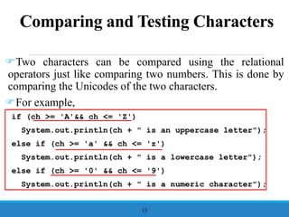 Comparing and Testing Characters
Two characters can be compared using the relational
operators just like comparing two numbers. This is done by
comparing the Unicodes of the two characters.
For example,
if (ch >= 'A'&& ch <= 'Z')
System.out.println(ch + " is an uppercase letter");
else if (ch >= 'a' && ch <= 'z')
System.out.println(ch + " is a lowercase letter");
else if (ch >= '0' && ch <= '9')
System.out.println(ch + " is a numeric character");
13
 